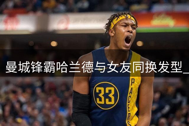曼城锋霸哈兰德与女友同换发型 新造型引热议